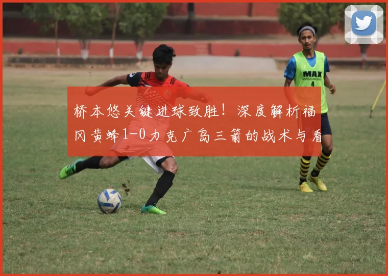 桥本悠关键进球致胜！深度解析福冈黄蜂1-0力克广岛三箭的战术与看点