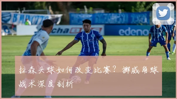 拉森头球如何改变比赛？挪威角球战术深度剖析