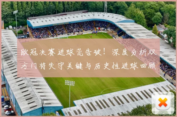 欧冠决赛进球荒告破！深度分析双方门将失守关键与历史性进球回顾