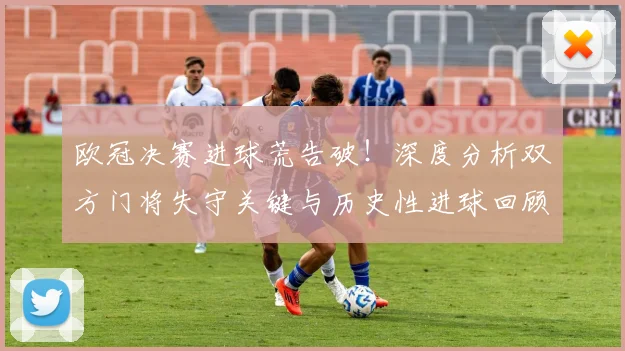 欧冠决赛进球荒告破！深度分析双方门将失守关键与历史性进球回顾