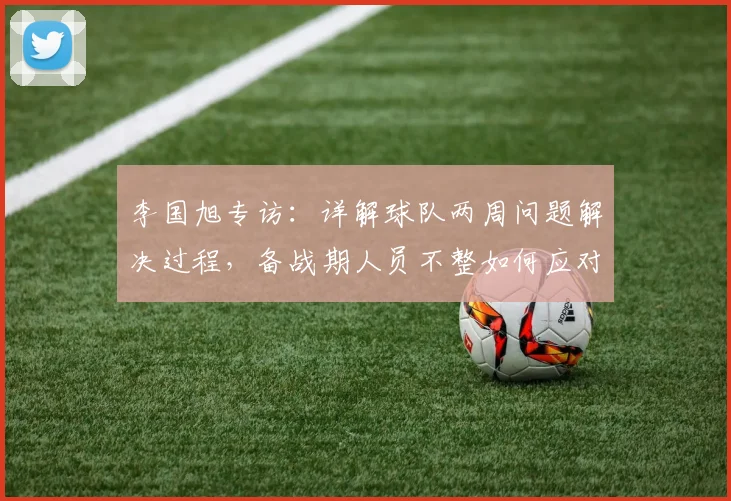 李国旭专访：详解球队两周问题解决过程，备战期人员不整如何应对