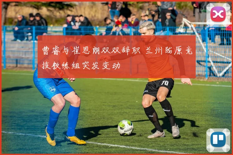 曹睿与崔恩朗双双辞职 兰州陇原竞技教练组突发变动