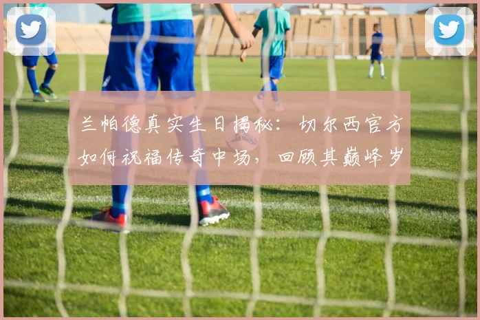 兰帕德真实生日揭秘：切尔西官方如何祝福传奇中场，回顾其巅峰岁月与蓝桥情缘