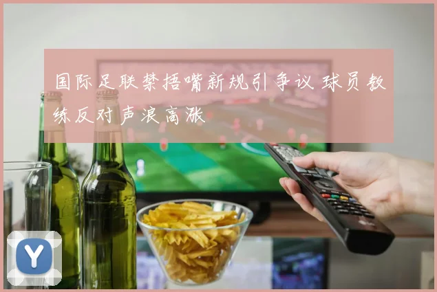 国际足联禁捂嘴新规引争议 球员教练反对声浪高涨