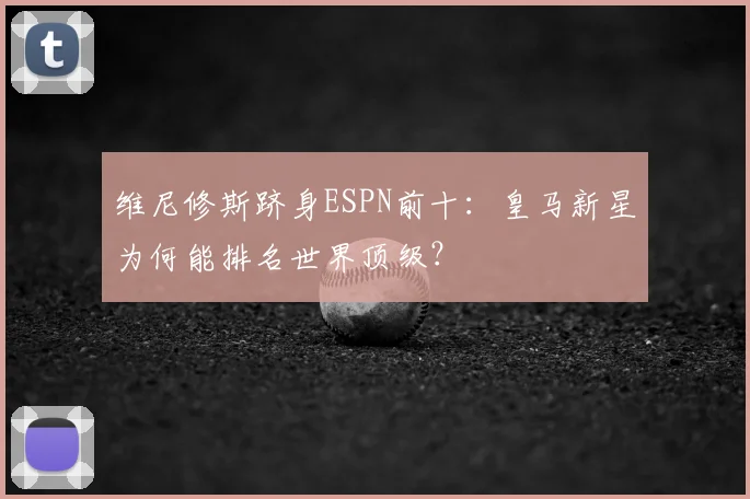 维尼修斯跻身ESPN前十:皇马新星为何能排名世界顶级?