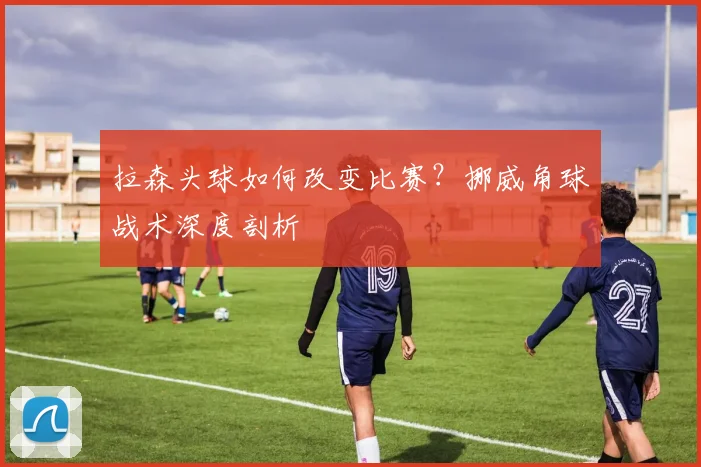 拉森头球如何改变比赛？挪威角球战术深度剖析