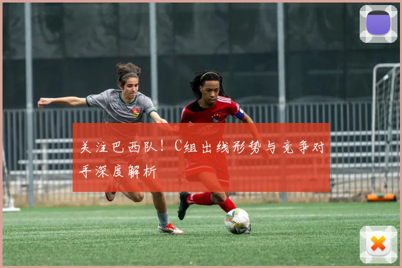 关注巴西队！C组出线形势与竞争对手深度解析