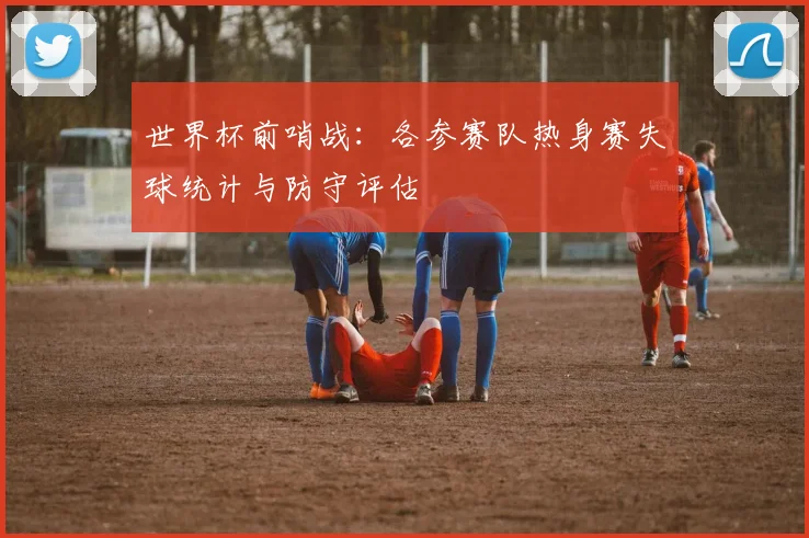世界杯前哨战：各参赛队热身赛失球统计与防守评估